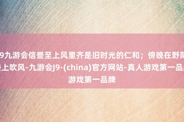 j9九游会信誉至上风里齐是旧时光的仁和;傍晚在野阳楼上吹风-九游会J9·(china)官方网站-真人游戏第一品牌