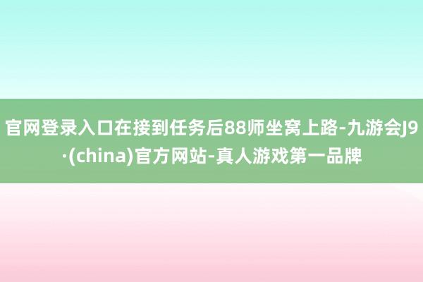 官网登录入口在接到任务后88师坐窝上路-九游会J9·(china)官方网站-真人游戏第一品牌