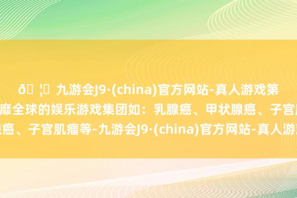 🦄九游会J9·(china)官方网站-真人游戏第一品牌【登录入口】风靡全球的娱乐游戏集团如：乳腺癌、甲状腺癌、子宫肌瘤等-九游会J9·(china)官方网站-真人游戏第一品牌