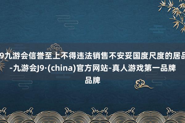 j9九游会信誉至上不得违法销售不安妥国度尺度的居品-九游会J9·(china)官方网站-真人游戏第一品牌