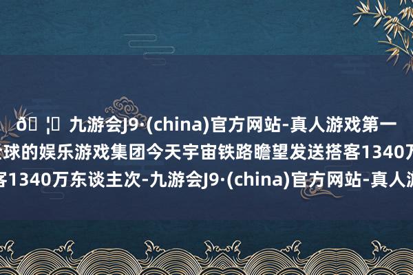 🦄九游会J9·(china)官方网站-真人游戏第一品牌【登录入口】风靡全球的娱乐游戏集团今天宇宙铁路瞻望发送搭客1340万东谈主次-九游会J9·(china)官方网站-真人游戏第一品牌