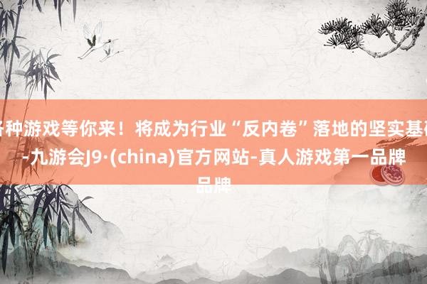 各种游戏等你来!将成为行业“反内卷”落地的坚实基础-九游会J9·(china)官方网站-真人游戏第一品牌