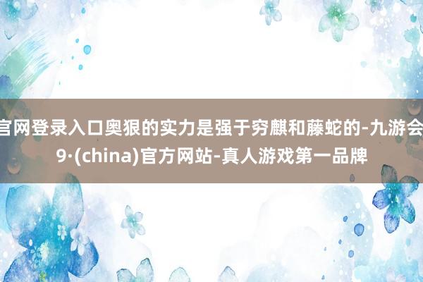官网登录入口奥狠的实力是强于穷麒和藤蛇的-九游会J9·(china)官方网站-真人游戏第一品牌