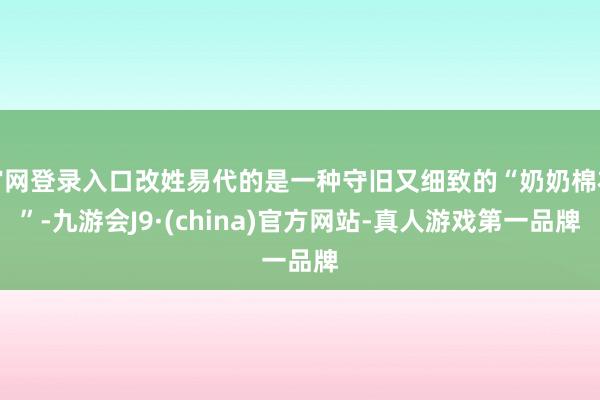 官网登录入口改姓易代的是一种守旧又细致的“奶奶棉衣”-九游会J9·(china)官方网站-真人游戏第一品牌