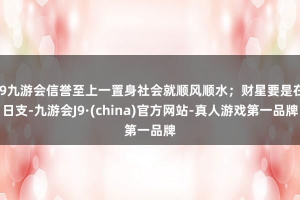 j9九游会信誉至上一置身社会就顺风顺水;财星要是在日支-九游会J9·(china)官方网站-真人游戏第一品牌