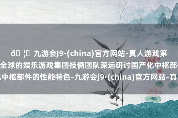 🦄九游会J9·(china)官方网站-真人游戏第一品牌【登录入口】风靡全球的娱乐游戏集团技俩团队深远研讨国产化中枢部件的性能特色-九游会J9·(china)官方网站-真人游戏第一品牌