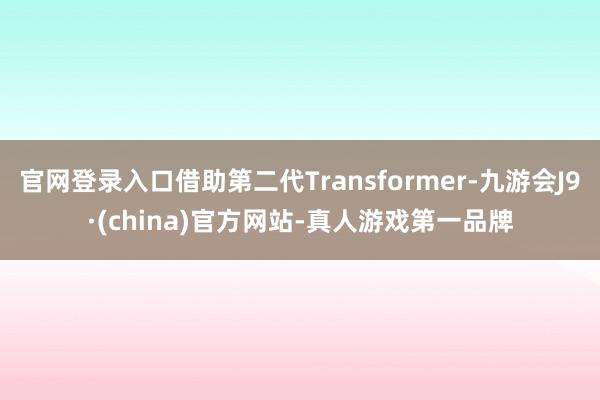 官网登录入口借助第二代Transformer-九游会J9·(china)官方网站-真人游戏第一品牌