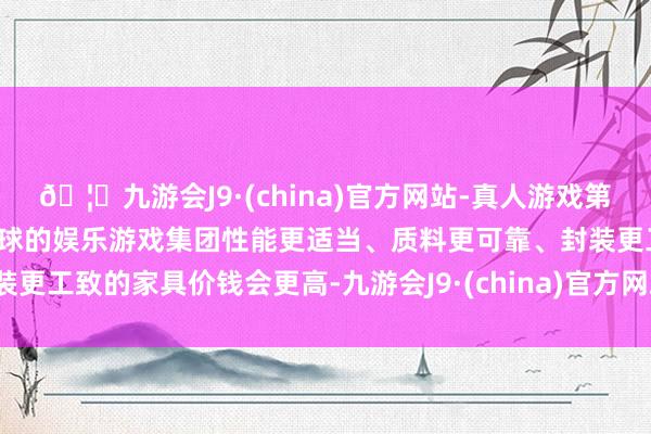 🦄九游会J9·(china)官方网站-真人游戏第一品牌【登录入口】风靡全球的娱乐游戏集团性能更适当、质料更可靠、封装更工致的家具价钱会更高-九游会J9·(china)官方网站-真人游戏第一品牌