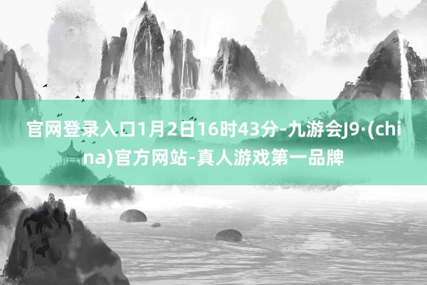 官网登录入口1月2日16时43分-九游会J9·(china)官方网站-真人游戏第一品牌