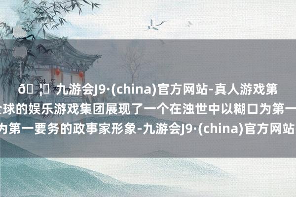 🦄九游会J9·(china)官方网站-真人游戏第一品牌【登录入口】风靡全球的娱乐游戏集团展现了一个在浊世中以糊口为第一要务的政事家形象-九游会J9·(china)官方网站-真人游戏第一品牌