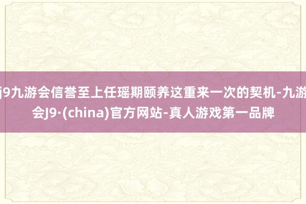 j9九游会信誉至上任瑶期颐养这重来一次的契机-九游会J9·(china)官方网站-真人游戏第一品牌