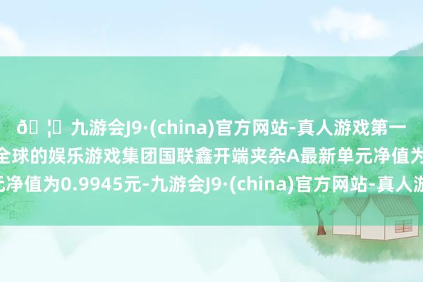🦄九游会J9·(china)官方网站-真人游戏第一品牌【登录入口】风靡全球的娱乐游戏集团国联鑫开端夹杂A最新单元净值为0.9945元-九游会J9·(china)官方网站-真人游戏第一品牌