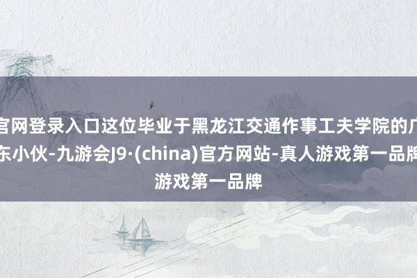 官网登录入口这位毕业于黑龙江交通作事工夫学院的广东小伙-九游会J9·(china)官方网站-真人游戏第一品牌