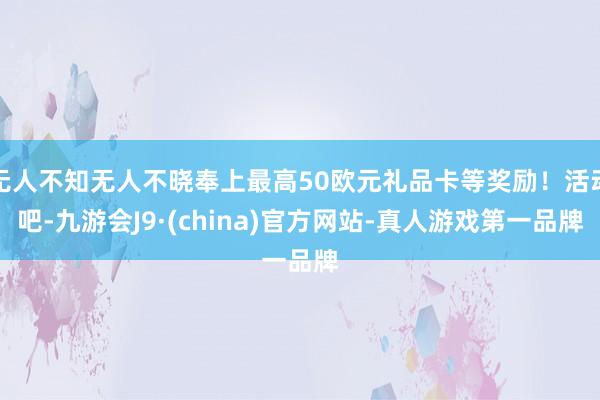 无人不知无人不晓奉上最高50欧元礼品卡等奖励！活动吧-九游会J9·(china)官方网站-真人游戏第一品牌