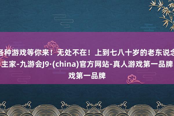 各种游戏等你来！无处不在！上到七八十岁的老东说念主家-九游会J9·(china)官方网站-真人游戏第一品牌