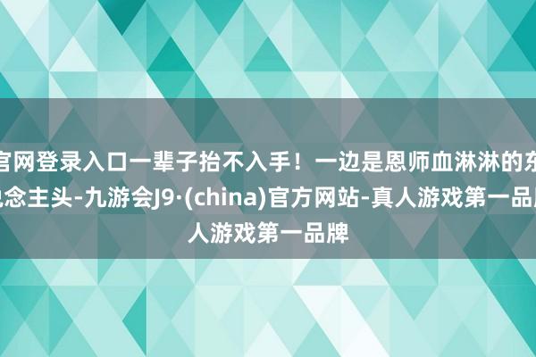 官网登录入口一辈子抬不入手!一边是恩师血淋淋的东说念主头-九游会J9·(china)官方网站-真人游戏第一品牌