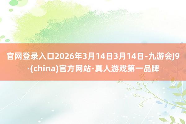 官网登录入口2026年3月14日3月14日-九游会J9·(china)官方网站-真人游戏第一品牌