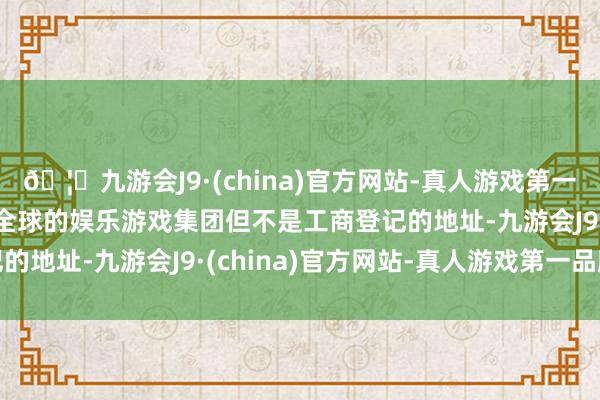 🦄九游会J9·(china)官方网站-真人游戏第一品牌【登录入口】风靡全球的娱乐游戏集团但不是工商登记的地址-九游会J9·(china)官方网站-真人游戏第一品牌