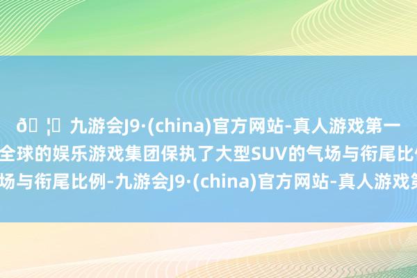 🦄九游会J9·(china)官方网站-真人游戏第一品牌【登录入口】风靡全球的娱乐游戏集团保执了大型SUV的气场与衔尾比例-九游会J9·(china)官方网站-真人游戏第一品牌