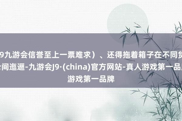 j9九游会信誉至上一票难求）、还得拖着箱子在不同货仓间迤逦-九游会J9·(china)官方网站-真人游戏第一品牌
