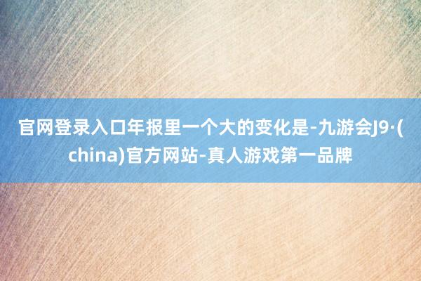 官网登录入口　　年报里一个大的变化是-九游会J9·(china)官方网站-真人游戏第一品牌