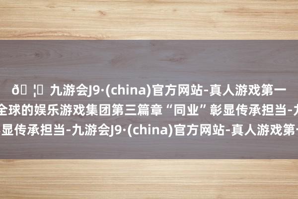 🦄九游会J9·(china)官方网站-真人游戏第一品牌【登录入口】风靡全球的娱乐游戏集团第三篇章“同业”彰显传承担当-九游会J9·(china)官方网站-真人游戏第一品牌