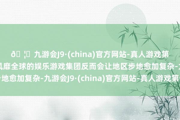 🦄九游会J9·(china)官方网站-真人游戏第一品牌【登录入口】风靡全球的娱乐游戏集团反而会让地区步地愈加复杂-九游会J9·(china)官方网站-真人游戏第一品牌