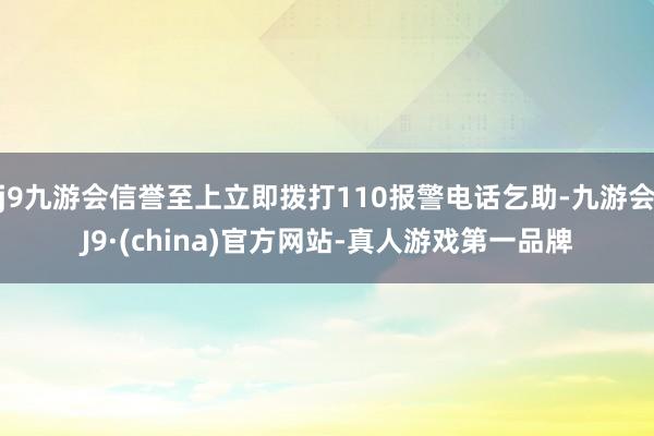 j9九游会信誉至上立即拨打110报警电话乞助-九游会J9·(china)官方网站-真人游戏第一品牌
