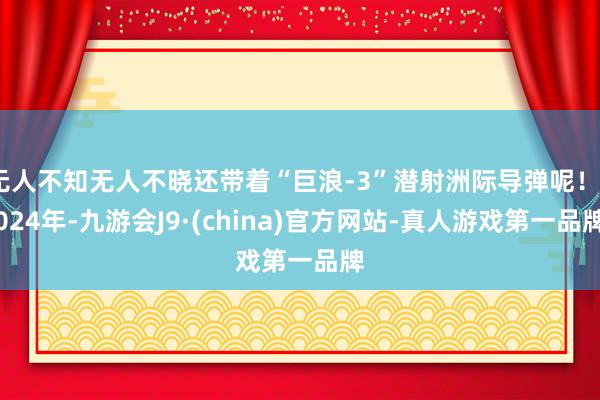 无人不知无人不晓还带着“巨浪-3”潜射洲际导弹呢！2024年-九游会J9·(china)官方网站-真人游戏第一品牌