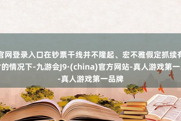 官网登录入口在钞票干线并不隆起、宏不雅假定抓续有不对的情况下-九游会J9·(china)官方网站-真人游戏第一品牌