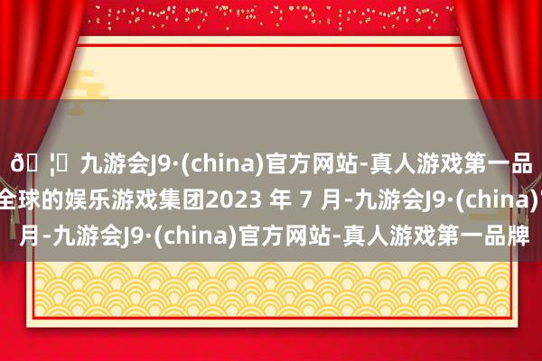 🦄九游会J9·(china)官方网站-真人游戏第一品牌【登录入口】风靡全球的娱乐游戏集团2023 年 7 月-九游会J9·(china)官方网站-真人游戏第一品牌