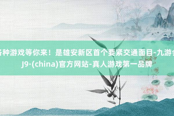 各种游戏等你来!是雄安新区首个要紧交通面目-九游会J9·(china)官方网站-真人游戏第一品牌