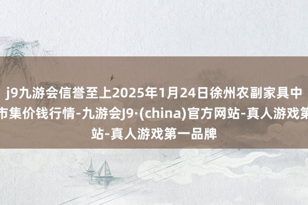 j9九游会信誉至上2025年1月24日徐州农副家具中心批发市集价钱行情-九游会J9·(china)官方网站-真人游戏第一品牌