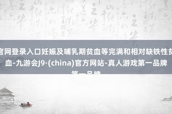 官网登录入口妊娠及哺乳期贫血等完满和相对缺铁性贫血-九游会J9·(china)官方网站-真人游戏第一品牌