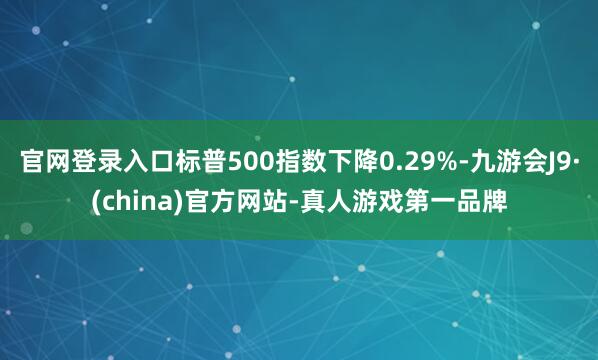 官网登录入口标普500指数下降0.29%-九游会J9·(china)官方网站-真人游戏第一品牌