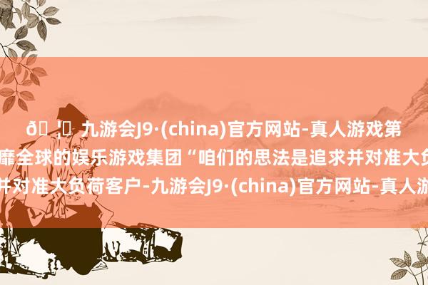 🦄九游会J9·(china)官方网站-真人游戏第一品牌【登录入口】风靡全球的娱乐游戏集团“咱们的思法是追求并对准大负荷客户-九游会J9·(china)官方网站-真人游戏第一品牌