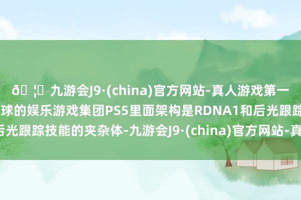 🦄九游会J9·(china)官方网站-真人游戏第一品牌【登录入口】风靡全球的娱乐游戏集团PS5里面架构是RDNA1和后光跟踪技能的夹杂体-九游会J9·(china)官方网站-真人游戏第一品牌