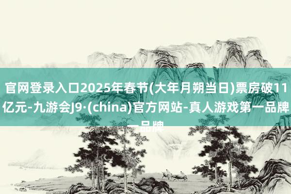 官网登录入口2025年春节(大年月朔当日)票房破11亿元-九游会J9·(china)官方网站-真人游戏第一品牌