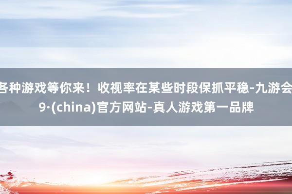 各种游戏等你来!收视率在某些时段保抓平稳-九游会J9·(china)官方网站-真人游戏第一品牌