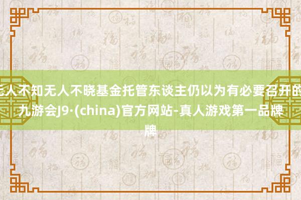 无人不知无人不晓基金托管东谈主仍以为有必要召开的-九游会J9·(china)官方网站-真人游戏第一品牌