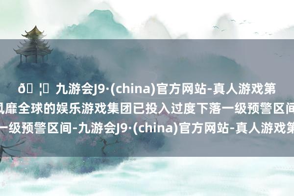 🦄九游会J9·(china)官方网站-真人游戏第一品牌【登录入口】风靡全球的娱乐游戏集团已投入过度下落一级预警区间-九游会J9·(china)官方网站-真人游戏第一品牌