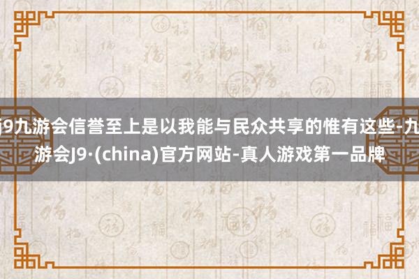 j9九游会信誉至上是以我能与民众共享的惟有这些-九游会J9·(china)官方网站-真人游戏第一品牌