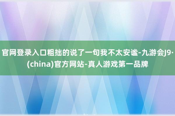 官网登录入口粗拙的说了一句我不太安谧-九游会J9·(china)官方网站-真人游戏第一品牌