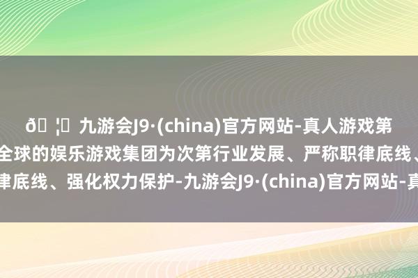 🦄九游会J9·(china)官方网站-真人游戏第一品牌【登录入口】风靡全球的娱乐游戏集团为次第行业发展、严称职律底线、强化权力保护-九游会J9·(china)官方网站-真人游戏第一品牌