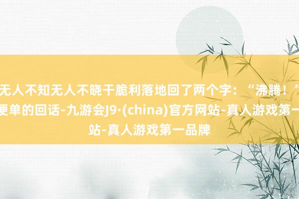 无人不知无人不晓干脆利落地回了两个字:“沸腾!”简简便单的回话-九游会J9·(china)官方网站-真人游戏第一品牌