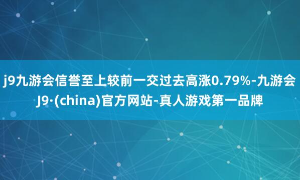 j9九游会信誉至上较前一交过去高涨0.79%-九游会J9·(china)官方网站-真人游戏第一品牌