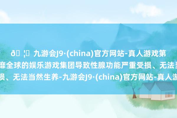 🦄九游会J9·(china)官方网站-真人游戏第一品牌【登录入口】风靡全球的娱乐游戏集团导致性腺功能严重受损、无法当然生养-九游会J9·(china)官方网站-真人游戏第一品牌