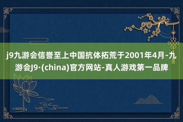 j9九游会信誉至上　　中国抗体拓荒于2001年4月-九游会J9·(china)官方网站-真人游戏第一品牌