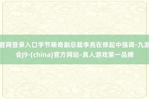 官网登录入口　　字节稀奇副总裁李亮在修起中强调-九游会J9·(china)官方网站-真人游戏第一品牌