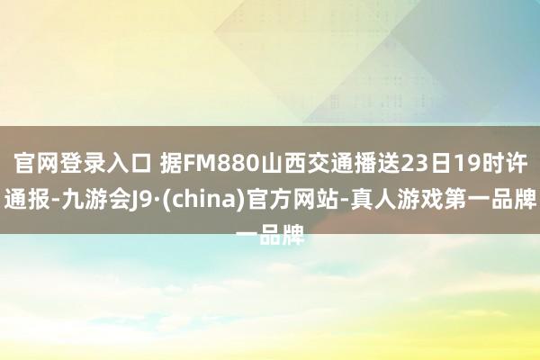 官网登录入口 据FM880山西交通播送23日19时许通报-九游会J9·(china)官方网站-真人游戏第一品牌